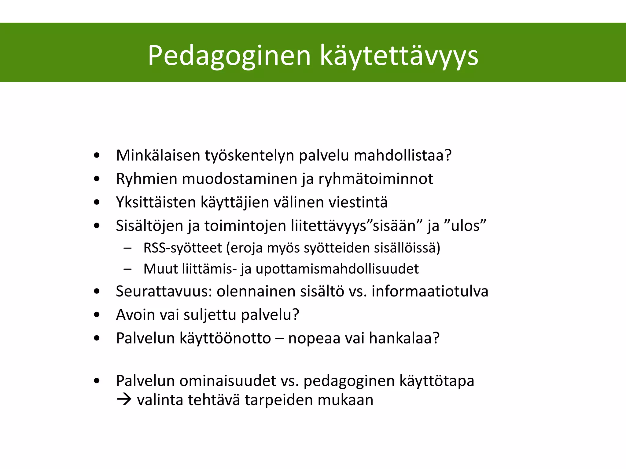 Minkälaisen työskentelyn palvelu mahdollistaa? Ryhmien muodostaminen ja ryhmätoiminnot Yksittäisten käyttäjien välinen viestintä Sisältöjen ja toimintojen liitettävyys”sisään” ja ”ulos”  RSS-syötteet (eroja myös syötteiden sisällöissä) Muut liittämis- ja upottamismahdollisuudet Seurattavuus: olennainen sisältö vs. informaatiotulva Avoin vai suljettu palvelu? Palvelun käyttöönotto – nopeaa vai hankalaa? Palvelun ominaisuudet vs. pedagoginen käyttötapa    valinta tehtävä tarpeiden mukaan Pedagoginen käytettävyys 