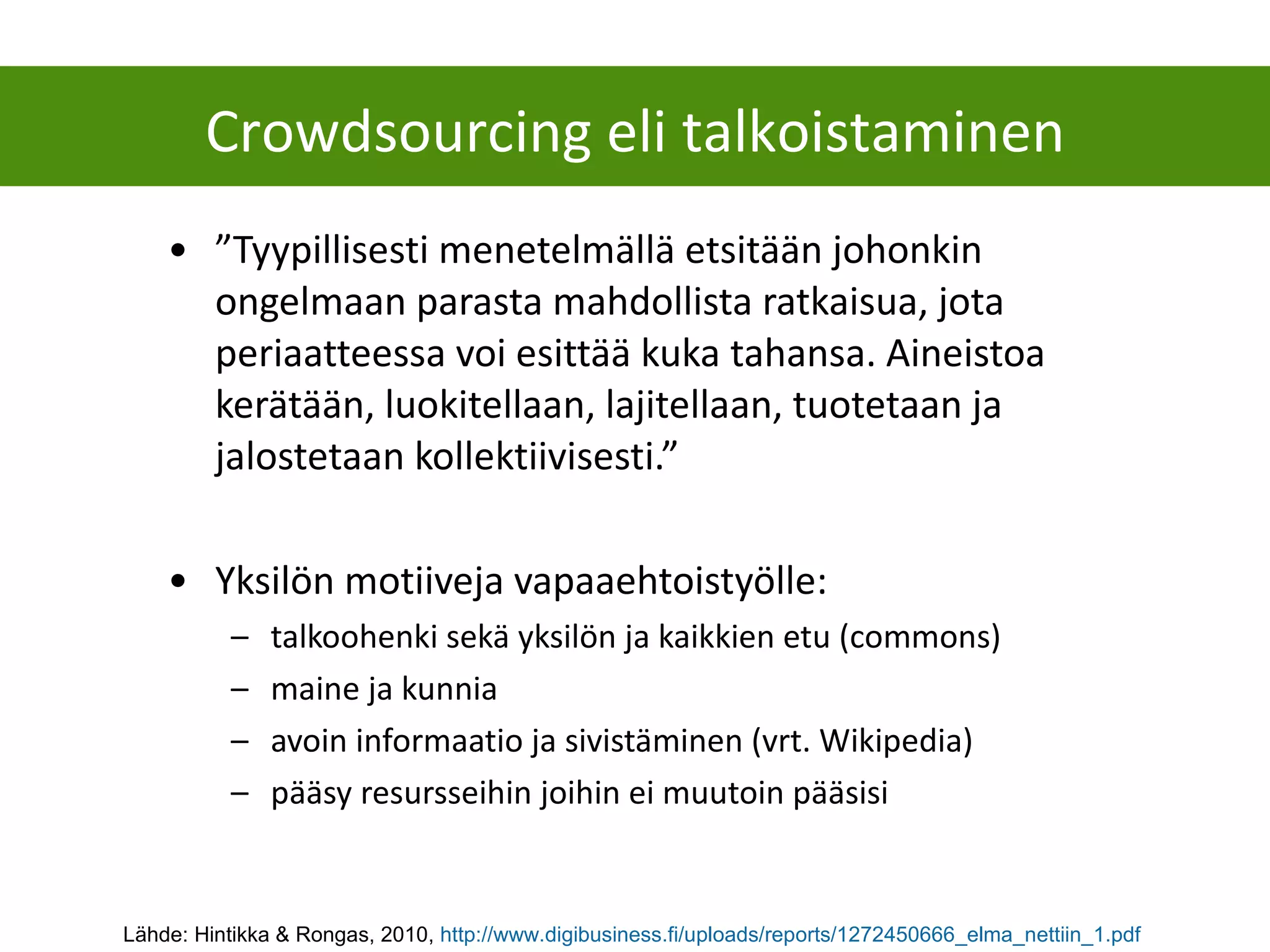 ” Tyypillisesti menetelmällä etsitään johonkin ongelmaan parasta mahdollista ratkaisua, jota periaatteessa voi esittää kuka tahansa. Aineistoa kerätään, luokitellaan, lajitellaan, tuotetaan ja jalostetaan kollektiivisesti.” Yksilön motiiveja vapaaehtoistyölle: talkoohenki sekä yksilön ja kaikkien etu (commons) maine ja kunnia avoin informaatio ja sivistäminen (vrt. Wikipedia) pääsy resursseihin joihin ei muutoin pääsisi Crowdsourcing eli talkoistaminen Lähde: Hintikka & Rongas, 2010,  http://www.digibusiness.fi/uploads/reports/1272450666_elma_nettiin_1.pdf   