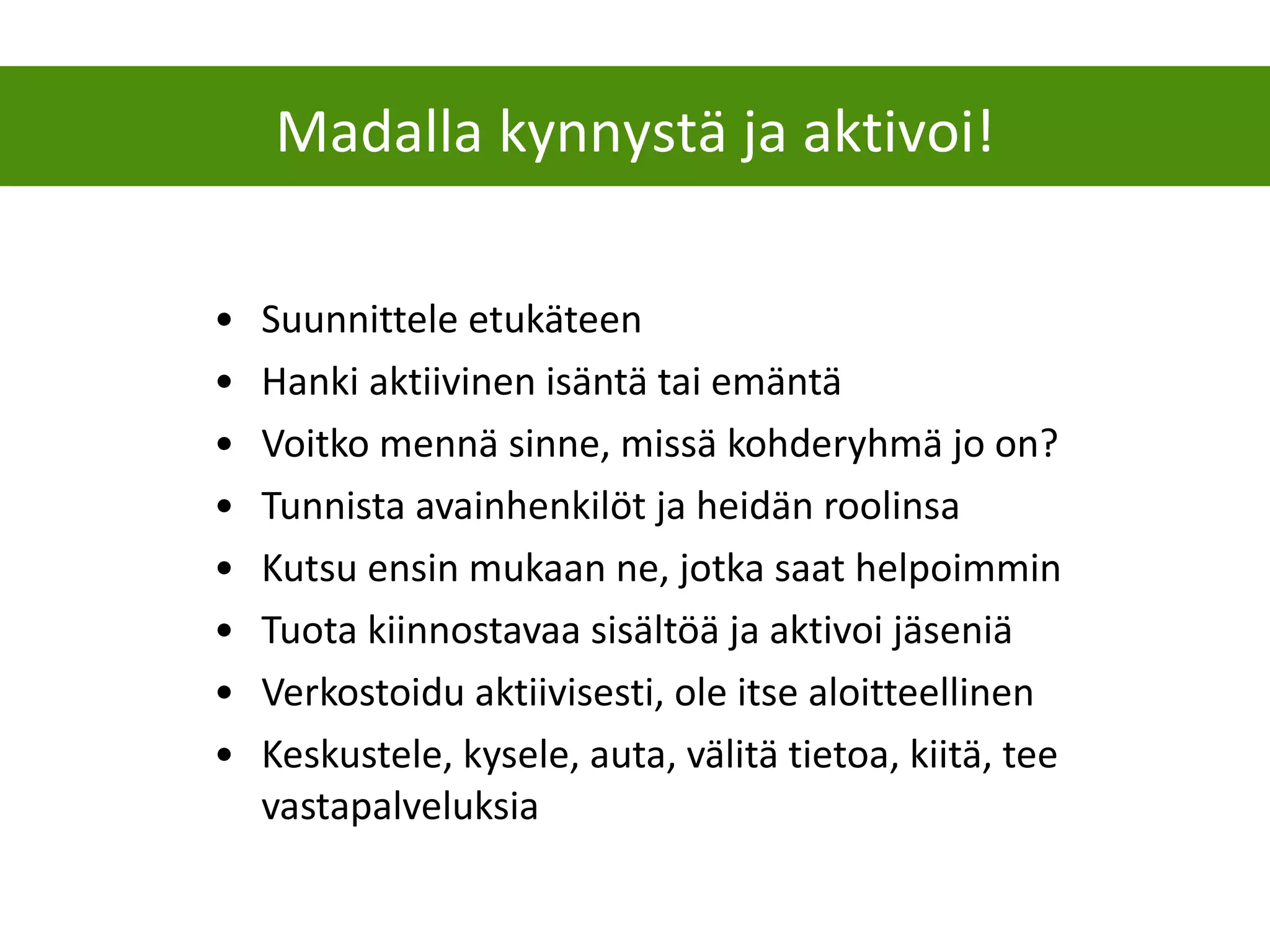 Suunnittele etukäteen  Hanki aktiivinen isäntä tai emäntä Voitko mennä sinne, missä kohderyhmä jo on? Tunnista avainhenkilöt ja heidän roolinsa Kutsu ensin mukaan ne, jotka saat helpoimmin Tuota kiinnostavaa sisältöä ja aktivoi jäseniä Verkostoidu aktiivisesti, ole itse aloitteellinen Keskustele, kysele, auta, välitä tietoa, kiitä, tee vastapalveluksia Madalla kynnystä ja aktivoi! 