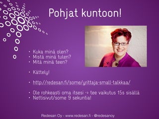 Redesan Oy - www.redesan.ﬁ - @redesanoy
Pohjat kuntoon!
• Kuka minä olen?
• Mistä minä tulen?
• Mitä minä teen?
• Kättely!
• http://redesan.fi/some/yrittaja-small-talkkaa/
• Ole rohkeasti oma itsesi -> tee vaikutus 15s sisällä
• Nettisivut/some 9 sekuntia!
 