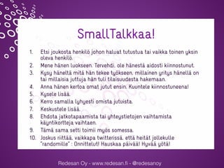 Redesan Oy - www.redesan.fi - @redesanoy
SmallTalkkaa!
1.  Etsi joukosta henkilö johon haluat tutustua tai vaikka toinen yksin
oleva henkilö.
2.  Mene hänen luokseen. Tervehdi, ole hänestä aidosti kiinnostunut.
3.  Kysy häneltä mitä hän tekee työkseen, millainen yritys hänellä on
tai millaisia juttuja hän tuli tilaisuudesta hakemaan.
4.  Anna hänen kertoa omat jutut ensin. Kuuntele kiinnostuneena!
5.  Kysele lisää.
6.  Kerro samalla lyhyesti omista jutuista.
7.  Keskustele lisää.
8.  Ehdota jatkotapaamista tai yhteystietojen vaihtamista
käyntikortteja vaihtaen.
9.  Tämä sama setti toimii myös somessa.
10.  Joskus riittää, vaikkapa twitterissä, että heität jollekulle
”randomille” : Onnittelut! Hauskaa päivää! Hyvää yötä!
@sannajylanki @redesanoy #verkotuerotu
 