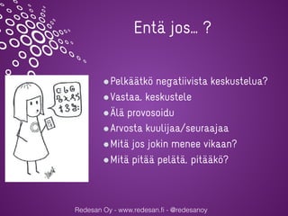Redesan Oy - www.redesan.fi - @redesanoy
Pelkäätkö negatiivista keskustelua?
Vastaa, keskustele
Älä provosoidu
Arvosta kuulijaa/seuraajaa
Mitä jos jokin menee vikaan?
Mitä pitää pelätä, pitääkö?
Entä jos… ?
 