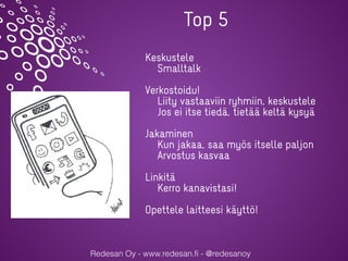 Redesan Oy - www.redesan.fi - @redesanoy
Keskustele
Smalltalk
Verkostoidu!
Liity vastaaviin ryhmiin, keskustele
Jos ei itse tiedä, tietää keltä kysyä
Jakaminen
Kun jakaa, saa myös itselle paljon
Arvostus kasvaa
Linkitä
Kerro kanavistasi!
Opettele laitteesi käyttö!
Top 5
 