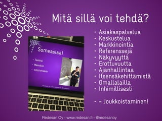 Redesan Oy - www.redesan.ﬁ - @redesanoy
• Asiakaspalvelua
• Keskustelua
• Markkinointia
• Referenssejä
• Näkyvyyttä
• Erottuvuutta
• Ajanhallintaa
• Itsensäkehittämistä
• Omallalailla
• Inhimillisesti
• = Joukkoistaminen!
Mitä sillä voi tehdä?
 
