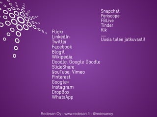 Redesan Oy - www.redesan.fi - @redesanoy
Flickr
LinkedIn
Twitter
Facebook
Blogit
Wikipedia
Doodle, Google Doodle
ݺߣShare
YouTube, Vimeo
Pinterest
Google+
Instagram
DropBox
WhatsApp
Snapchat
Periscope
FBLive
Tinder
Kik
,,,,,
Uusia tulee jatkuvasti!
 