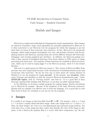 CS 223B: Introduction to Computer Vision
Carlo Tomasi | Stanford University
Matlab and Images
Matlab is a simple and useful high-level language for matrix manipulation. Since images
are matrices of numbers, many vision algorithms are naturally implemented in Matlab. It
is often convenient to use Matlab even for programs for which this language is not the
ideal choice in terms of data structures and constructs. In fact, Matlab is an interpreted
language, which makes program development very easy, and includes extensive tools for dis-
playing matrices and functions, printing them into several di erent formats like Postscript,
debugging, and creating graphical user interfaces. In addition, the Matlab package pro-
vides a huge amount of prede ned functions, from linear algebra to PDE solvers to image
processing and much more. The majority of these functions are available as Matlab source
code, which can be read by typing type f to the Matlab prompt, where f is the desired
function.
This note is a quick primer for Matlab version 5. This version of Matlab di ers from
previous ones most importantly because of the introduction of multidimensional arrays and
record-type data structures. By far the best way to learn about the various features of
Matlab is to run the program by typing matlab5. At the prompt, type helpdesk, which
starts Netscape and initializes it with the top-level Matlab documentation page. Under
MATLAB topics, click on Getting started" and read on. It is a good idea to keep
Netscape running while working with Matlab, so you have an online manual handy.
In the following, we develop a sample program for reading images, thereby introducing
you to Matlab by example. Because of the simplicity of the basic Matlab constructs,
playing with an example is an e ective way to learn the language. It is a good idea to read
these notes in front of a terminal, so you can try out the examples.
1 Images
It is useful to see images as functions I(x) from Rm to Rn. For instance, with m = 2 and
n = 1 we have a regular black-and-white image, while color images have m = 2 and n = 3.
Thus, for these images, the vector x is two-dimensional and represents image position. For
each value of x, a color image has three values that identify the color of the image at that
point, so for a xed x the quantity I(x) is a vector with three components, say, the red,
1
 