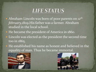  Abraham Lincoln was born of poor parents on 12th
february,1809.His father was a farmer. Abraham
studied in the local school.
 He became the president of America in 1860.
 Lincoln was elected as the president the second time
too in 1865.
 He established his name as honest and believed in the
equality of man. Thus he became immortal.
 