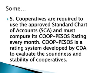  5. Cooperatives are required to
use the approved Standard Chart
of Accounts (SCA) and must
compute its COOP-PESOS Rating
every month. COOP-PESOS is a
rating system developed by CDA
to evaluate the soundness and
stability of cooperatives.
 
