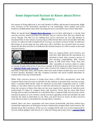 Some Important Factors to Know about Drive
Recovery
Our means of living right now is not only limited to offline and manual transactions. Right
now, because of the innovation provided in our technology, more people and more
business establishments have been choosing the more convenient way to store their files.
When we speak about Thumb Drive Recovery, we are then referring to a certain data
recovery service which provides the efficient way to retrieve files. But you should not
worry though. The files we are talking that can be retrieved are not only limited to
document files. It also refers to various types of file format that can be retrievable with this
service. So when we talk of thumb drive recovery, we mean recovery of files in whatever
file format. It can be jpeg, txt, doc, midi, mov, riff, or tiff files. So, you don’t have to worry
about the file that was lost is of different file format because it is still covered in the said
recovery service.
Now, in compact flash card recovery, not
only files with different file extensions are
included in their data recovery service. It
also involves compatibility with various
types of USB flash drive. Thus, they also
offer versatility of services when it comes
to various brands of file drive. If you have a unique of drive brand, you don’t have to worry
as compact flash card recovery covers data recovery for whatever drive brand such as
San Disk, Transcend, Sony, and Toshiba. Note that each of these brands may vary in terms
of their interior dynamics and this company provides the much needed knowhow to
retrieve files from any of these kinds.
When data recovery process is being done from a USB drive perspective, trust that
Compact Flash Card recovery would best fit the solution to provide data recovery service.
Since a compact flash device must be inserted on any hard component such as a CPU,
tablet, or any other device in order to add the said device’s capacity to store more files,
then the recovery of these files that are lost may require the expertise of only the most
professional IT expert in compact flash card recovery. There may be cases that these
storage devices may not function as it should be thus a compact flash card recovery can be
deemed an option so as to retrieve certain lost data regardless of the fact whether the said
memory has been re-formatted or not. Thus, you don’t have to worry on data recovery
even when you have re formatted the storage device’ memory.
Indeed, there are more companies and even private households and firms which have
deemed the importance of hiring the services rendered by compact flash card recovery. We
already know the prevalence of the use of a compact flash card as it is also being used in
various mobile gadgets and devices. It is only but fitting and proper that a compact flash
 