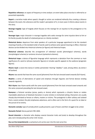 Repetitive reference: an aspect of frequency in time analysis: an event takes place once but is referred to or
presented repeatedly.

Report: a narrative mode where speech, thought or action are rendered indirectly thus creating a distance
between the event, the utterance and the reader’s perception of it, in most cases it informs about events in
the story.

Revenge tragedy: type of tragedy which focuses on the revenge for an injustice to the protagonist or his
family.

Revenger type: major character in revenge tragedies who seeks revenge for some injustice done to him or
his family (usually the death of a beloved person or a family member).

Rhetorical device: departure from what speakers of a particular language apprehend to be the standard
meaning of words, or the standard order of words used to achieve some special meaning or effect, rhetorical
devices can be divided into rhetorical schemes (or figures) and rhetorical tropes.

Rhetorical schemes: describe the arrangement of individual sounds (phonological schemes), words
(morphological schemes) or sentence structure (syntactical schemes).

Rhetorical trope: a device of figurative language which represents a deviation from the common or main
significance of a word or phrases (semantic figures) or includes specific appeals to the audience (pragmatic
figures).

Rhyme royal: a seven-line stanza in iambic pentameter rhyming “ababbcc” used, among others, by James-I
of Scotland.

Rhyme: two words that have the same sound (phoneme) from the last stressed vowel onwards (full rhyme).

Rhythm: a series of alternations of speed and emphasis through linguistic and formal devices tending
towards regularity.

Rich rhyme: two rhyme words with the same sound (phoneme) from the least stressed vowel onwards and
the same consonant preceding the last stressed vowel.

Romance: a fictional narrative (prose, poetry or drama) which represents a chivalric theme or relates
improbable adventures of idealised characters in some remote or enchanted setting. Characters are usually
sharply discriminated as heroes or villains, masters or victims. The protagonist is often solitary and isolated
from a social context; the plot emphasizes adventure, and is often cast in the form of a quest for an ideal or
the pursuit of an enemy.

Romantic comedy: type of comedy which usually presents a pair of lovers and their struggle to be united.

Romantic Period: literary period 1785-1830.

Round character: a character who displays several character traits and tends to develop throughout the
plot, term introduced by the writer E.M. Forster.

Run-on-line (enjambment): a syntactical unit carries over into the next verse line.

Rozi Khan GPGJC Swat                                             Introduction to Literature /4-Glossary of Terms
 