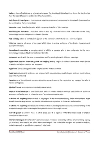 Haiku: a form of syllabic verse originating in Japan. The traditional Haiku has three lines, the first line has
five, the second has seven and the third has five syllables.

Half-rhyme / Para-rhyme: a rhyme where only the consonants (consonance) or the vowels (assonance) or
the spelling (eye-rhyme) is identical.

Hamartia: tragic flaw of a character which causes the downfall of this character.

Heterodiegetic narration: a narration which is told by a narrator who is not a character in the story,
terminology introduced by the critic Gérard Genette.

High comedy: a type of comedy that appeals to the audience’s intellect and has a serious purpose.

Historical novel: a sub-genre of the novel which takes its setting and some of the (main) characters and
events from history.

Homodiegetic narration: a narration which is told by a narrator who is also a character in the story,
terminology introduced by the critic Gérard Genette.

Homonym: words with the same pronunciation and / or spelling but with different meanings.

Hyperbaton (see also inversion) (Greek for”stepping over”): a figure of syntactic dislocation where phrase
or words that belong together are separated.

Hyperbole: obvious exaggeration for emphasis or for rhetorical effect.

Hypo-taxis: clauses and sentences are arranged with subordination, usually longer sentence constructions
(opposite of parataxis).

I-as-witness: a Homodiegetic narrator who witnesses and reports the events that are narrated but who is
not the protagonist.

Identical rhyme: a rhyme which repeats the same words.

Implicit characterisation: a characterisation which is made indirectly through description of action or
appearance of a character or other characters’ attitudes to this character.

in medias res beginning: the narrative or play begins in the middle of the story, when developments might
already be under way without a preceding introduction or exposition to characters and situation.

in ultimas res beginning: the discourse of the narrative or play begins at the actual outcome or ending of the
story and then proceeds to relate preceding events in non-chronological order.

Indirect speech: a narrative mode in which direct speech is reported rather than reproduced by another
character or the narrator.

Interior monologue: the character’s consciousness is recreated apparently without any interfering agency
(i.e. narrator) who tries to put it into well-turned English. The character’s thoughts are presented directly,
imitating as much as possible the character’s mind style.


Rozi Khan GPGJC Swat                                              Introduction to Literature /4-Glossary of Terms
 