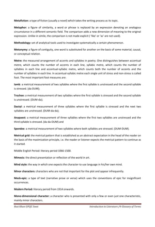 Metafiction: a type of fiction (usually a novel) which takes the writing process as its topic.

Metaphor: a figure of similarity, a word or phrase is replaced by an expression denoting an analogous
circumstance in a different semantic field. The comparison adds a new dimension of meaning to the original
expression. Unlike in simile, the comparison is not made explicit ( ‘like’ or ‘as’ are not used).

Methodology: set of analytical tools used to investigate systematically a certain phenomenon.

Metonymy: a figure of contiguity, one word is substituted for another on the basis of some material, causal,
or conceptual relation.

Metre: the measured arrangement of accents and syllables in poetry. One distinguishes between accentual
metre, which counts the number of accents in each line, syllabic metre, which counts the number of
syllables in each line and accentual-syllabic metre, which counts both the number of accents and the
number of syllables in each line. In accentual-syllabic metre each single unit of stress and non-stress is called
foot. The most important foot measures are:

Iamb: a metrical measurement of two syllables where the first syllable is unstressed and the second syllable
is stressed. (da-DUM);

Trochee: a metrical measurement of two syllables where the first syllable is stressed and the second syllable
is unstressed. (DUM-da);

Dactyl: a metrical measurement of three syllables where the first syllable is stressed and the next two
syllables are unstressed. (DUM-da-da);

Anapaest: a metrical measurement of three syllables where the first two syllables are unstressed and the
third syllable is stressed. (da-da-DUM) and

Spondee: a metrical measurement of two syllables where both syllables are stressed. (DUM-DUM).

Metrical grid: the metrical pattern that is established as an abstract expectation in the head of the reader on
the basis of the maximization principle, i.e. the reader or listener expects the metrical pattern to continue as
it started.

Middle English Period: literary period 1066-1500.

Mimesis: the direct presentation or reflection of the world in art.

Mind style: the way in which one expects the character to use language in his/her own mind.

Minor characters: characters who are not that important for the plot and appear infrequently.

Mock-epic: a type of text (narrative prose or verse) which uses the conventions of epic for insignificant
occurrences.

Modern Period: literary period from 1914 onwards.

Mono-dimensional character: a character who is presented with only a few or even just one characteristic,
mainly minor characters.

Rozi Khan GPGJC Swat                                                Introduction to Literature /4-Glossary of Terms
 