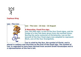 Cepheus King
Leo - The Lion
Leo - The Lion - 23 July - 22 August
A Masculine, Fixed Fire sign.
Leo, the fifth sign, is one of the four fixed signs, and its
image of a lion has been given from the earliest times.
During the early centuries of Christianity, Leo as the
second of the four fixed signs was adopted to represent
Mark, one of the four Evangelists.
Leo is ruled by the Sun, the symbol of Christ, and is
placed in zodiacs and churches as the first of the fixed sign. The symbol of
Leo, is regarded to have been derived from ancient Greek horoscopes and is
a representation of the lion's tail.
 