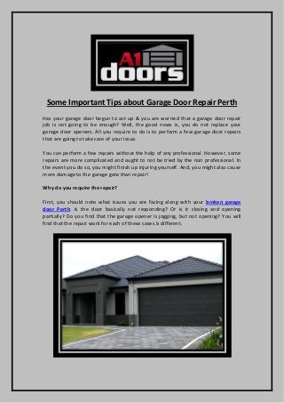 Some Important Tips about Garage Door Repair Perth 
Has your garage door begun to act up & you are worried that a garage door repair job is not going to be enough? Well, the good news is, you do not replace your garage door openers. All you require to do is to perform a few garage door repairs that are going to take care of your issue. 
You can perform a few repairs without the help of any professional. However, some repairs are more complicated and ought to not be tried by the non professional. In the event you do so, you might finish up injuring yourself. And, you might also cause more damage to the garage gate than repair! 
Why do you require the repair? 
First, you should note what issues you are facing along with your broken garage door Perth. Is the door basically not responding? Or is it closing and opening partially? Do you find that the garage opener is jogging, but not opening? You will find that the repair work for each of these cases is different. 
 