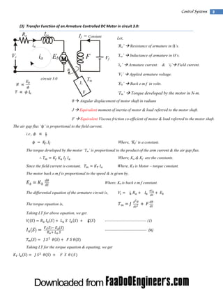  

Control Systems  3
(3) Transfer Function of an Armature Controlled DC Motor in circuit 3.0: 

La

Ra

 

If = Constant

ia

 

Vi
 

‘Ra’

ia

Eb

F

Vf

Resistance of armature in Ω’s.

‘La’

Inductance of armature in H’s.

‘ia’

Armature current.

‘Vi’

 

Applied armature voltage.

‘Eb’

Back e.m.f in volts.

‘Tm’

Torque developed by the motor in N-m.

& ‘if’

Field current.

 

 

circuit 3.0
 

 
 

Let,

 

 

Tm

J,

 

     

F

   Angular displacement of motor shaft in radians

 
J

Equivalent moment of inertia of motor & load referred to the motor shaft.

F

 

Equivalent Viscous friction co-efficient of motor & load referred to the motor shaft.

The air gap flux ‘ ’ is proportional to the field current.
i.e.,   
 

  
 

.

Where, ‘Kf’ is a constant.

The torque developed by the motor ‘Tm’ is proportional to the product of the arm current & the air gap flux.
 

   

Where, Ka & Kf are the constants.
      

Since the field current is constant,

Where, KT is Motor – torque constant.

The motor back e.m.f is proportional to the speed & is given by,

  

 

Where, Kb is back e.m.f constant.

The differential equation of the armature circuit is,

    

  
2

  2 

The torque equation is,

 

 

 

Taking LT for above equation, we get
 

 

 
   

 
    

    

  

    

 

------------------------------- (1)
‐‐‐‐‐‐‐‐‐‐‐‐‐‐‐‐‐‐‐‐‐‐‐‐‐‐‐‐‐‐‐‐‐‐  (A)  

      

Taking LT for the torque equation & equating, we get
 

 

    

  

 

      

 
