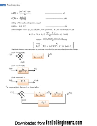 4

 

Transfer Functions 
 

  

2

      

------------------------------ (2)

  

 
 

-------------------------- (B)

 

Taking LT for back e.m.f equation, we get
        

------------------------------- (C)

Substituting the values of Ia (S) & Eb (S) from equation (C) & (2) in equation (1), we get
  

 

 

    
 

  

 
   

 

 

   

 

 
 

    

   .

 

 

 
  

 

 

The block diagram representation of armature controlled DC Motor can be obtained as follows, 
From equation (A),

Ia(S)

1
 

Vi(S)

-

 

Eb(S)
From equation (B),

Ia(S)
 

 

 
 

(S)

From equation (C),

(S)

   

Eb(S)

The complete block diagram is as shown below,
1

Vi(S)

Eb(S)

Ia(S)
 

2

 

(S)

 