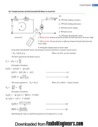  

Control Systems  5
(4) Transfer function of Field Controlled DC Motor in circuit 4.0: 
Let,

Lf

Rf

Ia = Constant

 
J

circuit 4.0
J,

Field control voltage.

If

Tm

Field winding inductance.

Vf

if

Field winding resistance.

Lf

Vf

Rf

Field current.

Tm Torque developed by motor.
Equivalent moment of inertia of motor & load referred to the motor shaft.

F Equivalent Viscous friction co-efficient of motor & load referred to the
motor shaft.

F

Angular displacement of motor shaft.
In the field controlled DC motor, the armature current is fed from a constant current source.

 

   

Where, Ka & Kf are the constants.

The KVL equation for the field circuit is,
    

 

 

On Laplace Transform,
    

        
  

 .

---------------------------------- (1)

    

    

        
   

--------------------------------- (A)
       

The torque equation is ,
   

 

Where, KT is Motor – torque constant.

  

On Laplace Transform,
 
  

      

   

   

 

 

 

   .  
2

       .

  
 

      

     

Substituting the value of  

--------------------------- (2)

------------------------- (B)
from equation (2) in equation (1), we get

 