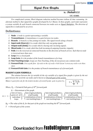 Control Systems

Signal Flow Graphs
By:

Sheshadri.G.S.
CIT, Gubbi.

For complicated systems, Block diagram reduction method becomes tedious & time consuming. An
alternate method is that signal flow graphs developed by S.J. Mason. In these graphs, each node represents
a system variable & each branch connected between two nodes acts as Signal Multiplier. The direction of
signal flow is indicated by an arrow.

Definitions:
Node: A node is a point representing a variable.
Transmittance: A transmittance is a gain between two nodes.
Branch: A branch is a line joining two nodes. The signal travels along a branch.
Input node [Source]: It is a node which has only out going signals.
Output node [Sink]: It is a node which is having only incoming signals.
Mixed node: It is a node which has both incoming & outgoing branches (signals).
Path: It is the traversal of connected branches in the direction of branch arrows. Such that no node
is traversed more than once.
8. Loop: It is a closed path.
9. Loop Gain: It is the product of the branch transmittances of a loop.
10. Non-Touching Loops: Loops are Non-Touching, if they do not possess any common node.
11. Forward Path: It is a path from i/p node to the o/p node w hich doesn’t cross any node m ore than
once.
12. Forward Path Gain: It is the product of branch transmittances of a forward path.
1.
2.
3.
4.
5.
6.
7.

M ASO N ’ GAIN FO RM U LA:
S
The relation between the i/p variable & the o/p variable of a signal flow graphs is given by the net
gain between the i/p & the o/p nodes and is known as Overall gain of the system.
Mason’s gain form ula for the determ ination of overall system gain is given by,
Where,

–

Path gain of

forward path.

Determinant of the graph.

The value of the
T

for that part of the graph not touching the

Overall gain of the system.

forward path.

1

 