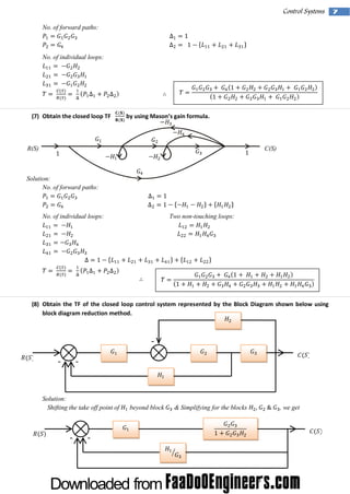 Control Systems
No. of forward paths:

No. of individual loops:

(7) Obtain the closed loop TF

by usi M ason’ gai form ul
ng
s n
a.

R(S)

C(S)

Solution:
No. of forward paths:

No. of individual loops:

Two non-touching loops:

(8) Obtain the TF of the closed loop control system represented by the Block Diagram shown below using
block diagram reduction method.

-

-

Solution:
Shifting the take off point of

-

-

beyond block

& Simplifying for the blocks

, we get

7

 