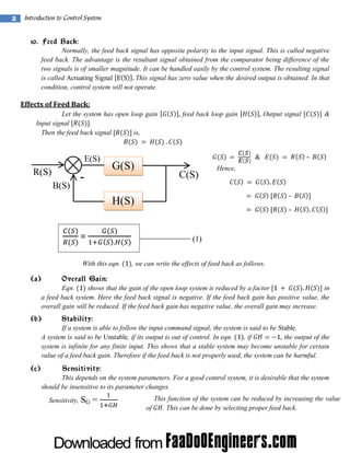 2

Introduction to Control System
10. Feed Back:
Normally, the feed back signal has opposite polarity to the input signal. This is called negative
feed back. The advantage is the resultant signal obtained from the comparator being difference of the
two signals is of smaller magnitude. It can be handled easily by the control system. The resulting signal
is called Actuating Signal
This signal has zero value when the desired output is obtained. In that
condition, control system will not operate.

Effects of Feed Back:
Let the system has open loop gain
Input signal
.
Then the feed back signal
is,

E(S)

R(S)
B(S)

-

feed back loop gain

Output signal

&

G(S)

C(S)

&

–

Hence,

H(S)
=
With this eqn.

(1)
, we can write the effects of feed back as follows.

(a)

Overall Gain:
Eqn.
shows that the gain of the open loop system is reduced by a factor
in
a feed back system. Here the feed back signal is negative. If the feed back gain has positive value, the
overall gain will be reduced. If the feed back gain has negative value, the overall gain may increase.

(b)

Stability:
If a system is able to follow the input command signal, the system is said to be Stable.
A system is said to be Unstable, if its output is out of control. In eqn.
, if
the output of the
system is infinite for any finite input. This shows that a stable system may become unstable for certain
value of a feed back gain. Therefore if the feed back is not properly used, the system can be harmful.

(c)

Sensitivity:
This depends on the system parameters. For a good control system, it is desirable that the system
should be insensitive to its parameter changes.
Sensitivity, SG =

This function of the system can be reduced by increasing the value
of
. This can be done by selecting proper feed back.

 
