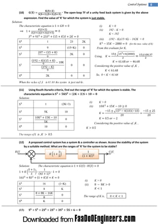 Control Systems
(10)

5

The open-loop TF of a unity feed back system is given by the above
expressi Fi the val of‘ for w hi the system i just stable.
on. nd
ue
K’
ch
s

Solution:
The characteristic equation is

(i)
(ii)

1

23

2K

9

(15+K)

0

2K

0

0

0

0

0

2K

K>0
192 – K > 0
K < 192

(iii)

(192 – K)(15+K) – 162K > 0
(for the max. value of K)

From this evaluate for K,
Using,
Considering the positive value of „K‟,
So, 0 < K < 61.68

When the value of „K ‟ is 61.68 the system is just stable.
(11)

Using Routh-Hurw i cri a,fi out the range of‘ for w hi the system i stabl The
tz teri nd
K’
ch
s
e.
characteristic equation is
Solution:
(i)
K>0
1
(2K+3)
(ii)
5K

10
0
Considering the positive value of „K‟,

10
T he range of K is „
(12)

0
‟

A proposed control system has a system & a controller as shown. Access the stability of the system
by a sui e m ethod.W hat are the ranges of‘ for the system to be stabl
tabl
K’
e?

Solution:

The characteristic equation is

16

(1+K)

8

K>0

K
0

K
(13)

(i)
(ii)

0

The range of K is,

 