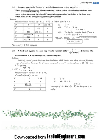 Control Systems
(36)

The open-loop transfer function of a unity feed back control system is given by,
, using Routh-Hurwitz criteria. Discuss the stability of the closed loop-

controlsystem .D eterm i the val of‘ w hi w ilcause sustai
ne
ue
K’ ch l
ned oscil ons i the cl
lati
n
osed l
oop
system. What are the corresponding oscillating frequencies?
Solution:
The characteristic equation is
1
12

198

(i)
(ii)

69
0

52.5

(iii)

0
0

0

row is

0

0

The Auxiliary equation for the

When

Hence,
(37)

A feed back system has open-loop transfer function

Determine the

maximum val of‘ for stabii ofthe cl
ue
K’
lty
osed-loop system.
Solution:
Generally control systems have very low Band width which implies that it has very low frequency
range of operations. Hence for low frequency ranges, the term
can be replaced by
. i.e.,

The characteristic equation is

,

1
5

K
0

K

0

(i)
(ii)
The range of K is
stable.

for the system to be

11

 