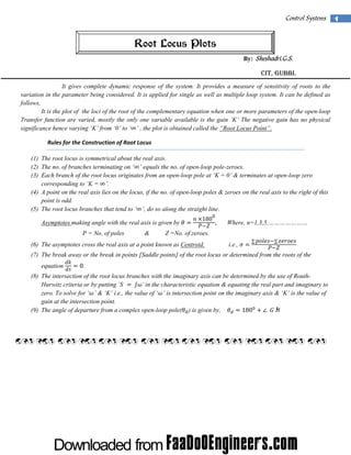  

Control Systems  1

Root Locus Plots
By: Sheshadri.G.S.

CIT, Gubbi.
It gives complete dynamic response of the system. It provides a measure of sensitivity of roots to the
variation in the parameter being considered. It is applied for single as well as multiple loop system. It can be defined as
follows,
It is the plot of the loci of the root of the complementary equation when one or more parameters of the open-loop
Transfer function are varied, mostly the only one variable available is the gain ‘K’ The negative gain has no physical
significance hence varying ‘K’ from ‘0’ to ‘∞’ , the plot is obtained called the “Root Locus Point”.
Rules for the Construction of Root Locus 
(1) The root locus is symmetrical about the real axis.
(2) The no. of branches terminating on ‘∞’ equals the no. of open-loop pole-zeroes.
(3) Each branch of the root locus originates from an open-loop pole at ‘K = 0’ & terminates at open-loop zero
corresponding to ‘K = ∞’.
(4) A point on the real axis lies on the locus, if the no. of open-loop poles & zeroes on the real axis to the right of this
point is odd.
(5) The root locus branches that tend to ‘∞’, do so along the straight line.
  180

Asymptotes making angle with the real axis is given by
P = No. of poles

&

0

,

Where, n=1,3,5,…………………

Z =No. of zeroes.
i.e.,

(6) The asymptotes cross the real axis at a point known as Centroid.

∑

∑

(7) The break away or the break in points [Saddle points] of the root locus or determined from the roots of the
equation

0.

(8) The intersection of the root locus branches with the imaginary axis can be determined by the use of RouthHurwitz criteria or by putting ‘     ’ in the characteristic equation & equating the real part and imaginary to
zero. To solve for ‘ ’ & ‘K’ i.e., the value of ‘ ’ is intersection point on the imaginary axis & ‘K’ is the value of
gain at the intersection point.
180
(9) The angle of departure from a complex open-loop pole( ) is given by,

 

 

 

 

 

 

 

 

 