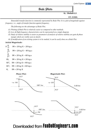 Control Systems

Bode Plots
By: Sheshadri.G.S.

CIT, Gubbi.
Sinusoidal transfer function is commonly represented by Bode Plot. It is a plot of magnitude against
frequency. i.e., angle of transfer function against frequency.
The following are the advantages of Bode Plot,
(1) Plotting of Bode Plot is relatively easier as compared to other methods.
(2) Low & High frequency characteristics can be represented on a single diagram.
(3) Study of relative stability is easier as parameters of analysis of relative stability are gain & phase
margin which are visibly seen on sketch.
(4) If modification of an existing system is to be studied, it can be easily done on a Bode Plot.
Initial Magnitude:

,

If

,
,
,
,
,
,
Phase Plot:

Magnitude Plot:

GCF

PCF

+ve PM

-ve GM
line
GCF

0 dB line
PCF

GCF

PCF
line

-ve PM
GCF

0 dB line
+ve GM
PCF

1

 