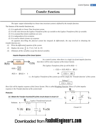  

Control Systems  1

Transfer Functions

The input- output relationship in a linear time invariant system is defined by the transfer function.
The features of the transfer functions are,
(1)
(2)
(3)
(4)
(5)

It is applicable to Linear Time Invariant system.
It is the ratio between the Laplace Transform of the o/p variable to the Laplace Transform of the i/p variable.
It is assumed that initial conditions are zero.
It is independent of i/p excitation.
It is used to obtain systems o/p response.
An equation describing the physical system has integrals & differentials, the step involved in obtaining the
transfer function are;
(1) Write the differential equation of the system. 
 

by ‘S’ &

by 1/S. 

(2)

Replace the terms

(3)

Eliminate all the variables except the desired variables. 
Impulse Response of the Linear System: 

                    

R(S)
 

G(S)

C(S)

The Laplace Transform of the i/p will be R(S) = 1

G(S) = 

 
 

.
 

 
 

   
1

 
 

In a control system, when there is a single i/p of unit impulse function,
then there will be some response of the Linear System.

.1
 

i.e., the Laplace Transform of the system o/p will be simply the ‘Transfer function’ of the system.
 

 

 

 

 

 

 

 

 

Taking L-1
 
 

 

 

 

 
Here G(t) will be impulse response of the Linear System. This is called Weighing Function. Hence LT of the impulse
response is the Transfer function of the system itself.

R

PROBLEMS: 
(1) Obtain the Transfer‐Function(TF) of the circuit shown in circuit 1.0 
Solution:

R

Laplace Transformed network

i(S)

 

C

i

1

Circuit 1.0
 

 

 