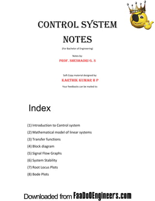  

CONTROL SYSTEM
NOTES
(For Bachelor of Engineering) 
 
Notes by: 

PROF. SHESHADRI G. S
 
Soft Copy material designed by: 

KARTHIK KUMAR H P
Your feedbacks can be mailed to: 

Index
(1) Introduction to Control system 
(2) Mathematical model of linear systems 
(3) Transfer functions 
(4) Block diagram 
(5) Signal Flow Graphs 
(6) System Stability 
(7) Root Locus Plots 
(8) Bode Plots 

 