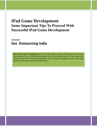 iPad Game Development
Some Important Tips To Proceed With
Successful iPad Game Development

24/02/2012

Seo Outsourcing India

  Best iPad Game Development by SOI. High quality and Best Performance iPad Game
  Development by our iPad Game Developer as per your Requirements. We have additional
  skilled set for iPad 2D game development, iPad 3D game development and custom ipad
  game development as per client requirement.
 