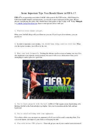 Some Important Tips You Should Know in FIFA 17
FIFA 17 is an upcoming association football video game in the FIFA series, which brings for
FIFA fans health benefits and enjoyment, so everyone wants to take part in this game. Before
players start playing the game, they should learn some guides or tips to play well. Today Mmogah
as a reliable and professional site shares some tips and advice with you.
1. Practice every chance you get.
Bring your football along with you whenever you can. If you've got a few minutes, you can
practice it.
2. In order to maximize your stamina, you should keep doing exercise every day. When
you have great stamina, you will never tire out.
3. Move your body frequently. Tricking the defense can be as easy as leaning one way. It is
also important to incorporate arm movement, because it will act as a distraction when you're
attempting to make a pass or a goal shot.
4. Try to learn properly kick the ball. A FIFA 17 ball requires more than kicking of it.
Kicking the ball at the bottom helps it go higher. Get your foot underneath the ball and lean
backward.
5. Try to avoid colliding with your opponents.
Try to learn where you can expect an opponent to be if you wish to avoid contacting them. You
can avoid injuries and improve your chances of keeping the ball.
6. Play with better FIFA players. That will get you out of your comfort zone and stretch
 
