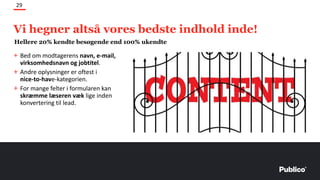 + Bed om modtagerens navn, e-mail,
virksomhedsnavn og jobtitel.
+ Andre oplysninger er oftest i
nice-to-have-kategorien.
+ For mange felter i formularen kan
skræmme læseren væk lige inden
konvertering til lead.
29
Hellere 20% kendte besøgende end 100% ukendte
Vi hegner altså vores bedste indhold inde!
 