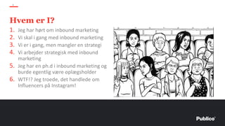 Hvem er I?
4
1. Jeg har hørt om inbound marketing
2. Vi skal i gang med inbound marketing
3. Vi er i gang, men mangler en strategi
4. Vi arbejder strategisk med inbound
marketing
5. Jeg har en ph.d i inbound marketing og
burde egentlig være oplægsholder
6. WTF!? Jeg troede, det handlede om
Influencers på Instagram!
 