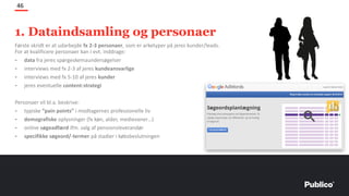 Første skridt er at udarbejde fx 2-3 personaer, som er arketyper på jeres kunder/leads.
For at kvalificere personaer kan I evt. inddrage:
- data fra jeres spørgeskemaundersøgelser
- interviews med fx 2-3 af jeres kundeansvarlige
- interviews med fx 5-10 af jeres kunder
- jeres eventuelle content-strategi
Personaer vil bl.a. beskrive:
- typiske ”pain points” i modtagernes professionelle liv
- demografiske oplysninger (fx køn, alder, medievaner…)
- online søgeadfærd ifm. valg af pensionsleverandør
- specifikke søgeord/-termer på stadier i købsbeslutningen
46
1. Dataindsamling og personaer
 