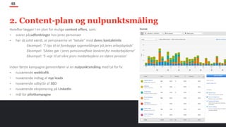 Herefter lægger I en plan for mulige content offers, som:
- svarer på udfordringer hos jeres personaer
- har så solid værdi, at personaerne vil ”betale” med deres kontaktinfo
Eksempel: ‘7 tips til at forebygge sygemeldinger på jeres arbejdsplads’
Eksempel: ‘Sådan gør I jeres pensionsaftale konkret for medarbejderne’
Eksempel: ‘5 veje til at sikre jeres medarbejdere en større pension’
Inden første kampagne gennemfører vi en nulpunktsmåling med tal for fx:
- nuværende webtrafik
- nuværende indtag af nye leads
- nuværende udbytte af SEO
- nuværende eksponering på LinkedIn
- mål for pilotkampagne
48
2. Content-plan og nulpunktsmåling
 