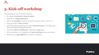 På workshoppen kan I fx komme omkring:
- De vigtigste funktioner i inbound-system
- Oprettelse af blog/subdomains
- Behov for templates: Hvordan skal jeres blog og e-mails se ud m.m.?
- Brug og design af call to actions
- Gennemgang og opsætning af en typisk konvertering på en landing page –
thank you-page og bekræftelsesmail
- Hvornår et lead er kvalificeret til telefonisk opfølgning?
- Kort præsentation af muligheder ift. lead nurturing gennem automation
- Opsætning af salgs-pipeline (fx via Deals i HubSpot)
49
3. Kick-off workshop
 