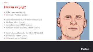 + Uffe Lyngaae (1972)
+ Direktør i Publico (2001-)
+ Bestyrelsesmedlem, PR-Branchen (2013-)
+ Medlem, VL21 (2016-)
+ Gæstelærer ved DMJX (2012-)
+ Advisory board-medlem, DMJX (2017-)
+ Bestyrelsesuddannelse for SMV, AU (2016)
+ Journalist, DMJX (2001)
+ BA.scient.pol, AU (1996)
5
Hvem er jeg?
 