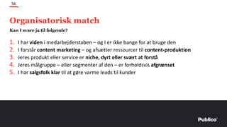 1. I har viden i medarbejderstaben – og I er ikke bange for at bruge den
2. I forstår content marketing – og afsætter ressourcer til content-produktion
3. Jeres produkt eller service er niche, dyrt eller svært at forstå
4. Jeres målgruppe – eller segmenter af den – er forholdsvis afgrænset
5. I har salgsfolk klar til at gøre varme leads til kunder
56
Kan I svare ja til følgende?
Organisatorisk match
 