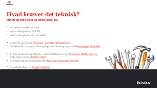 ENTEN EN BRED VIFTE AF VÆRKTØJER, FX…
• En nyhedsside eller en blog
• Admin-rettigheder i dit CMS
• Admin-rettigheder på jeres SoMe
• Et tool til pop ups (fx Sleeknote, SumoMe, OptinMonster)
• Mulighed for at oprette landing pages eller landing page tool (fx Instapage, SumoMe)
• Et tool til håndtering af leads – helst med lead-scoring (fx Hubspot Marketing Free
(ikke lead-scoring, LeadscoreApp)
• Et marketing automation tool (fx MailChimp, Campaign Monitor)
• Et analytics tool – fx Google Analytics
58
Hvad kræver det teknisk?
 