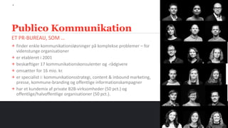 6
ET PR-BUREAU, SOM …
Publico Kommunikation
+ finder enkle kommunikationsløsninger på komplekse problemer – for
videnstunge organisationer
+ er etableret i 2001
+ beskæftiger 17 kommunikationskonsulenter og -rådgivere
+ omsætter for 16 mio. kr.
+ er specialist i: kommunikationsstrategi, content & inbound marketing,
presse, kommune-branding og offentlige informationskampagner
+ har et kundemix af private B2B-virksomheder (50 pct.) og
offentlige/halvoffentlige organisationer (50 pct.).
 