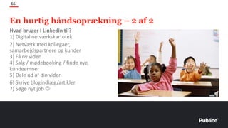 En hurtig håndsoprækning – 2 af 2
66
Hvad bruger I LinkedIn til?
1) Digital netværkskartotek
2) Netværk med kollegaer,
samarbejdspartnere og kunder
3) Få ny viden
4) Salg / mødebooking / finde nye
kundeemner
5) Dele ud af din viden
6) Skrive blogindlæg/artikler
7) Søge nyt job ☺
 