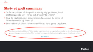 Skriv et godt summary
75
+De første to linjer på din profil er særligt vigtige: Det er, hvad
profilbesøgende ser – før de evt. trykker ”læs mere”
+Brug de nøgleord, som opsummerer dig, og som du gerne vil
forbindes med – og findes på
+Skriv hellere ultrakort summary end intet. Skriv gerne i jeg-form.
 