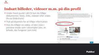 Indsæt billeder, videoer m.m. på din profil
76
+Under hvert punkt i dit CV kan du tilføje
dokumenter, fotos, links, videoer eller slides
(fx via Slideshare)
+Tryk på blyanten for at tilføje information
+Hvis du tilføjer en video, vil den vises i
preview-mode som i eksemplet (dvs. et
billede, der fungerer som link)
 