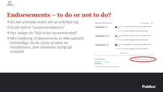 Endorsements – to do or not to do?
77
+Du kan anmode andre om at anbefale dig.
+Scroll ned til ”recommendations”
+Her vælger du ”Ask to be recommended”
+Min holdning: Endorsements er ikke specielt
troværdige, da de synes at være en
handelsvare, som udveksles lystigt på
LinkedIn
 