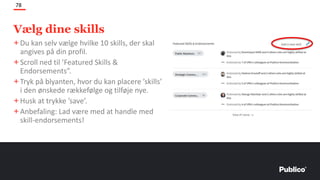 Vælg dine skills
78
+Du kan selv vælge hvilke 10 skills, der skal
angives på din profil.
+Scroll ned til ’Featured Skills &
Endorsements”.
+Tryk på blyanten, hvor du kan placere ’skills’
i den ønskede rækkefølge og tilføje nye.
+Husk at trykke ’save’.
+Anbefaling: Lad være med at handle med
skill-endorsements!
 