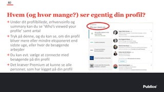 Hvem (og hvor mange?) ser egentig din profil?
80
+Under dit profilbillede, erhvervsinfo og
summary kan du se ’Who’s viewed your
profile’ samt antal
+Tryk på denne, og du kan se, om din profil
bliver mere eller mindre eksponeret end
sidste uge, eller hvor de besøgende
arbejder
+Du kan evt. vælge at connecte med
besøgende på din profil
+Det kræver Premium at kunne se alle
personer, som har kigget på din profil
 