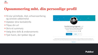 Opsummering mht. din personlige profil
81
+Få styr på billede, titel, erhvervserfaring
og seneste uddannelse
+Opdater dine kontaktinfo
+Tilpas din url
+Skriv et summary
+Vælg dine skills & endorsements
+Tjek hvem, der tjekker dig ud
 