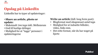 Opslag på LinkedIn
90
LinkedIn har to typer af opdateringer:
• Share an article, photo or
update:
• Maksimalt 700 tegn inkl. Mellemrum
• God til hurtige delinger
• Mulighed for at ”tagge” personer i
opdateringerne
Write an article (tidl. long form post):
• Blogformat med ubegrænset antal tegn
• Mulighed for at indsætte billeder,
video, links mm.
• Det rette format, når du har noget på
hjerte
 
