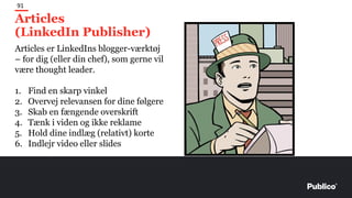 Articles
(LinkedIn Publisher)
91
Articles er LinkedIns blogger-værktøj
– for dig (eller din chef), som gerne vil
være thought leader.
1. Find en skarp vinkel
2. Overvej relevansen for dine følgere
3. Skab en fængende overskrift
4. Tænk i viden og ikke reklame
5. Hold dine indlæg (relativt) korte
6. Indlejr video eller slides
 